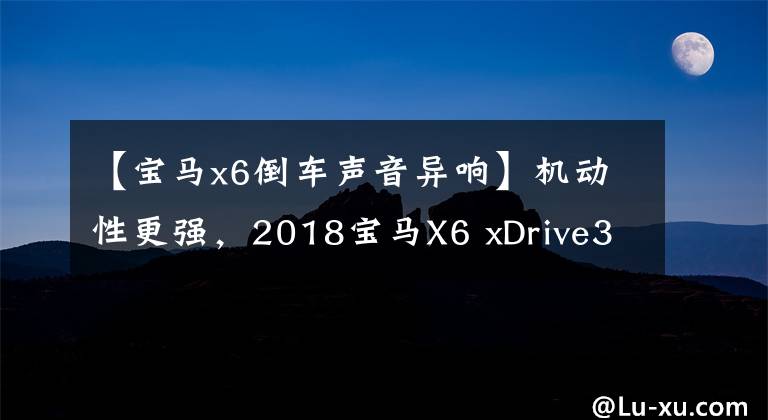 【宝马x6倒车声音异响】机动性更强，2018宝马X6 xDrive35i  M运动豪华型试驾