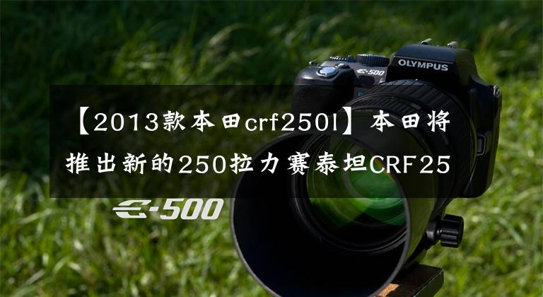 【2013款本田crf250l】本田将推出新的250拉力赛泰坦CRF250L/Rally文章配图