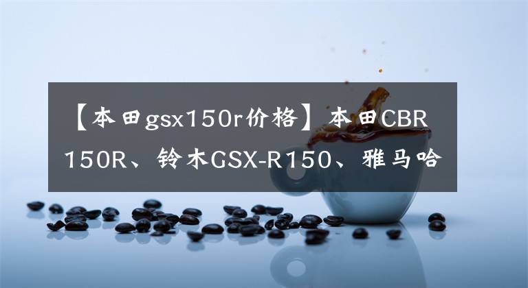 【本田gsx150r价格】本田CBR150R、铃木GSX-R150、雅马哈R15 V3日系少量模仿比较