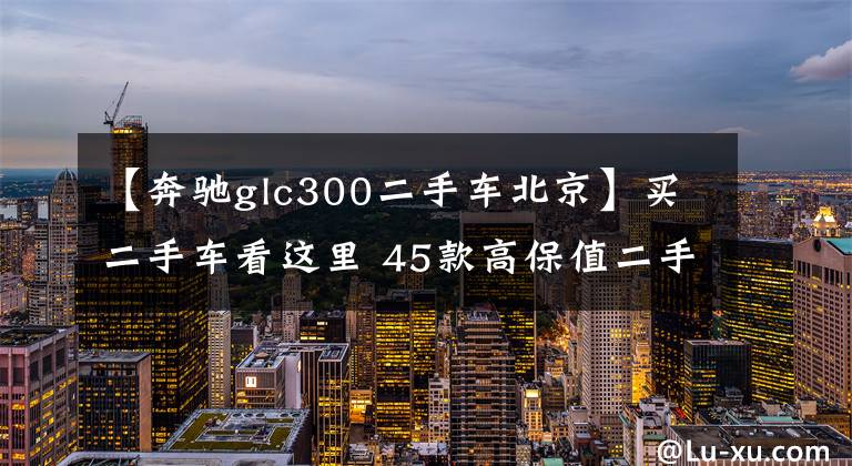 【奔驰glc300二手车北京】买二手车看这里 45款高保值二手车汇总