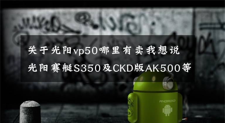 关于光阳vp50哪里有卖我想说光阳赛艇S350及CKD版AK500等新车上市