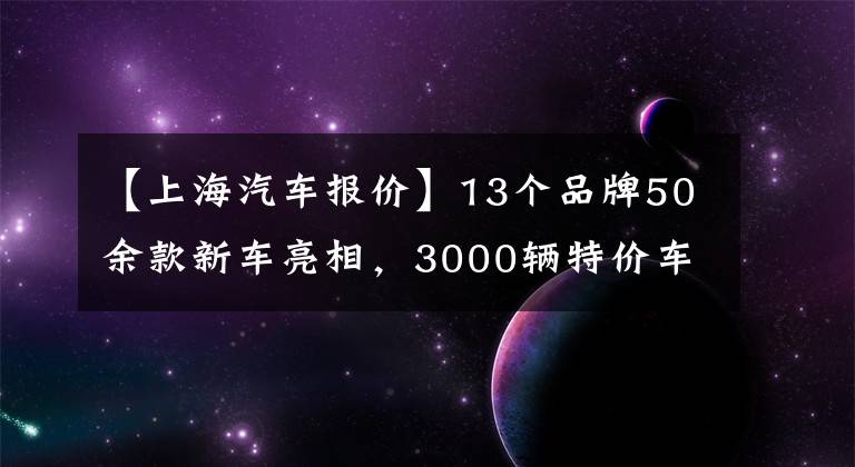 【上海汽车报价】13个品牌50余款新车亮相，3000辆特价车最低5折！上海今年最大汽车购物节来了