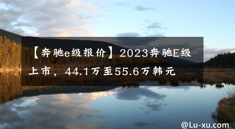 【奔驰e级报价】2023奔驰E级上市，44.1万至55.6万韩元文章配图