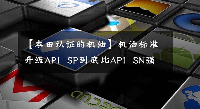 【本田认证的机油】机油标准升级API  SP到底比API  SN强吗？