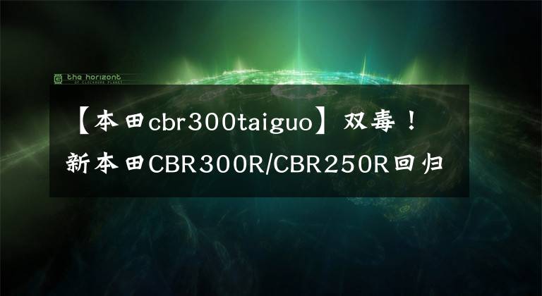 【本田cbr300taiguo】双毒！新本田CBR300R/CBR250R回归