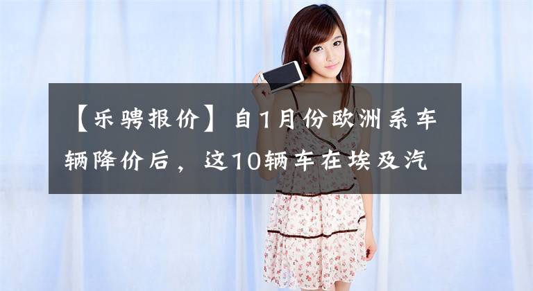 【乐骋报价】自1月份欧洲系车辆降价后，这10辆车在埃及汽车市场上最便宜文章配图