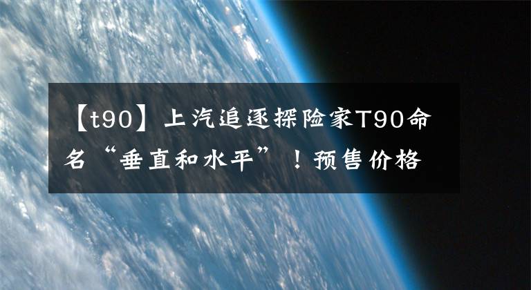【t90】上汽追逐探险家T90命名“垂直和水平”！预售价格为39.88万件文章配图