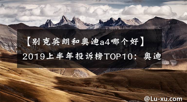 【别克英朗和奥迪a4哪个好】2019上半年投诉榜TOP10：奥迪A4L上榜，艾瑞泽5“亮眼”