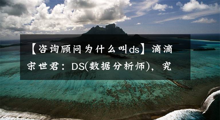 【咨询顾问为什么叫ds】滴滴宋世君：DS(数据分析师)，究竟是做什么的？