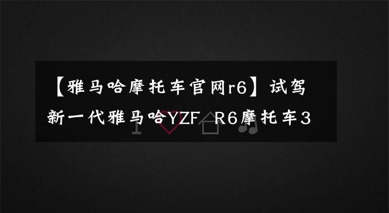 【雅马哈摩托车官网r6】试驾新一代雅马哈YZF R6摩托车3354，热情而生。文章配图