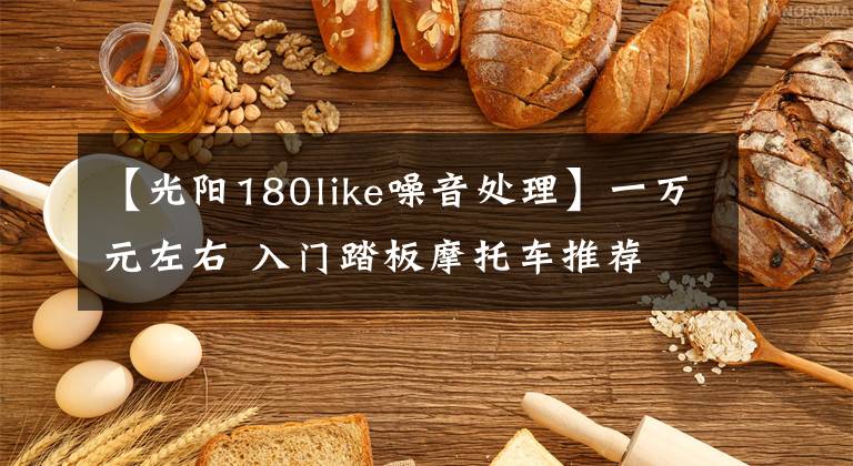 【光阳180like噪音处理】一万元左右 入门踏板摩托车推荐