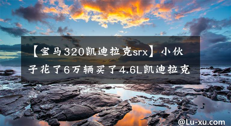 【宝马320凯迪拉克srx】小伙子花了6万辆买了4.6L凯迪拉克SRX，以为捡到了宝物，洗车店老板婉言相劝。