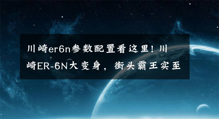 川崎er6n参数配置看这里! 川崎ER-6N大变身，街头霸王实至名归