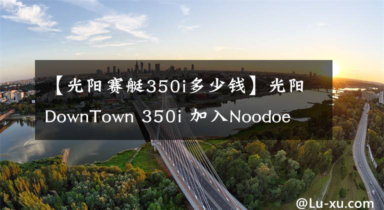 【光阳赛艇350i多少钱】光阳DownTown 350i 加入Noodoe