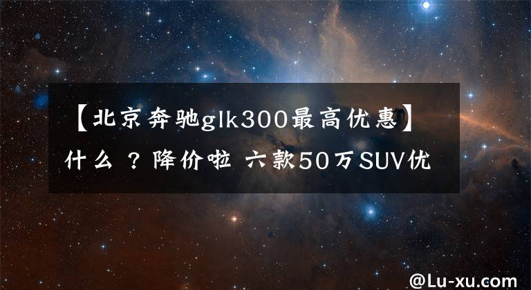 【北京奔驰glk300最高优惠】什么 ? 降价啦 六款50万SUV优惠最高10万 岁末行情