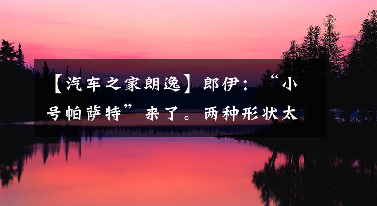 【汽车之家朗逸】郎伊：“小号帕萨特”来了。两种形状太帅了。文章配图
