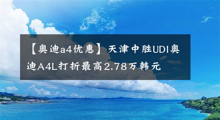 【奥迪a4优惠】天津中胜UDI奥迪A4L打折最高2.78万韩元文章配图