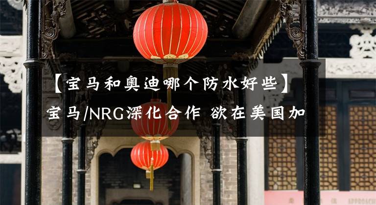 【宝马和奥迪哪个防水好些】宝马/NRG深化合作 欲在美国加速布局直流快充网络