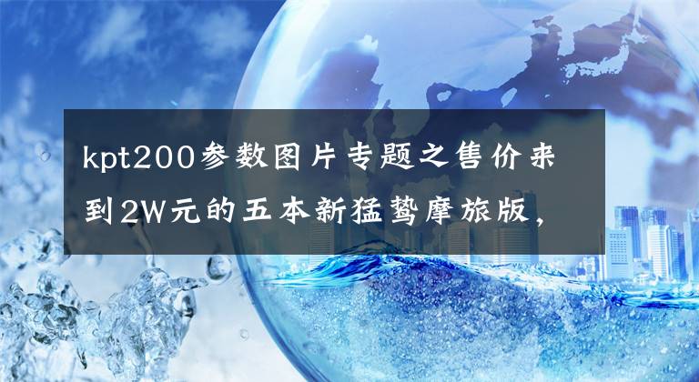 kpt200参数图片专题之售价来到2W元的五本新猛鸷摩旅版，对国产入门级ADV是否利好？