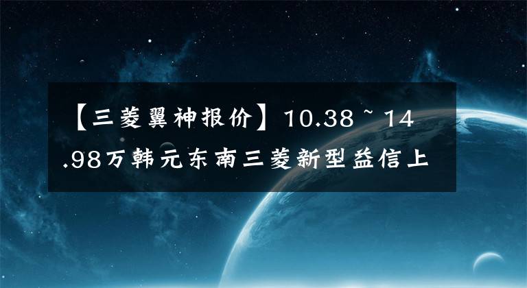 【三菱翼神报价】10.38 ~ 14.98万韩元东南三菱新型益信上市文章配图