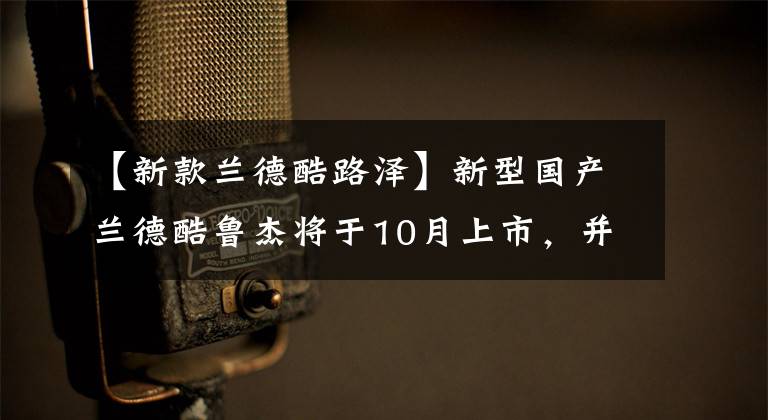 【新款兰德酷路泽】新型国产兰德酷鲁杰将于10月上市，并将搭载3.5T双涡轮发动机文章配图