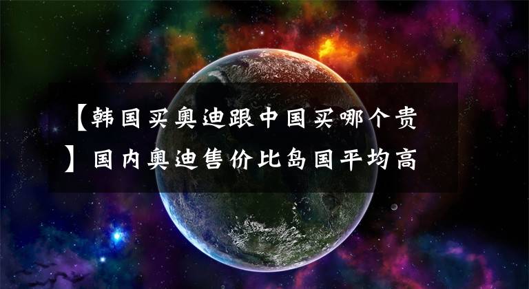 【韩国买奥迪跟中国买哪个贵】国内奥迪售价比岛国平均高83%，为毛线啊？