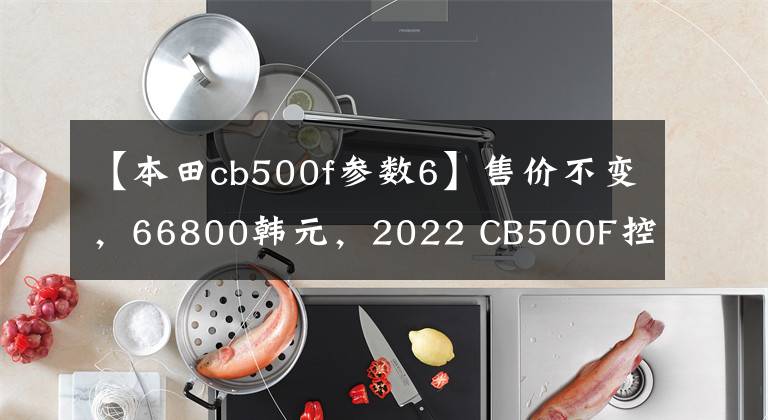 【本田cb500f参数6】售价不变，66800韩元，2022 CB500F控制制动性能重新升级