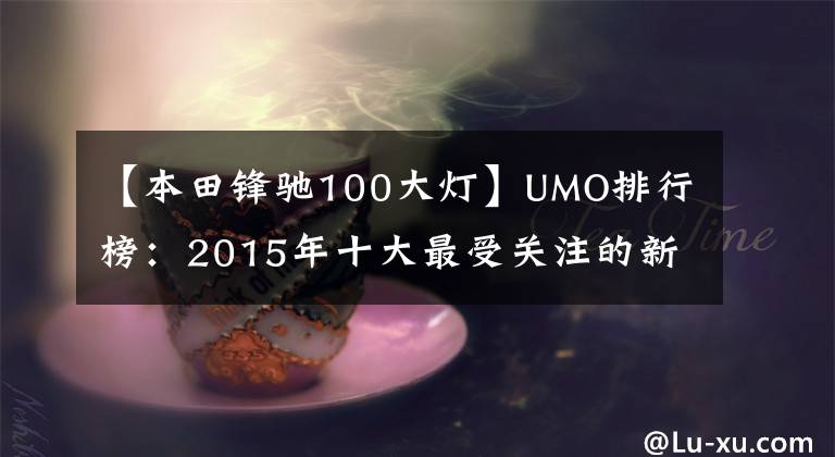 【本田锋驰100大灯】UMO排行榜：2015年十大最受关注的新月车。