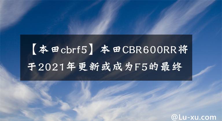 【本田cbrf5】本田CBR600RR将于2021年更新或成为F5的最终版本。