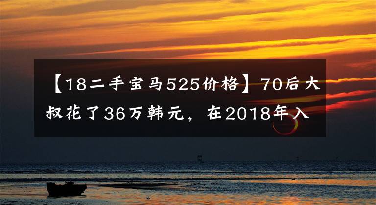 【18二手宝马525价格】70后大叔花了36万韩元，在2018年入手了一台上版二手宝马5系。