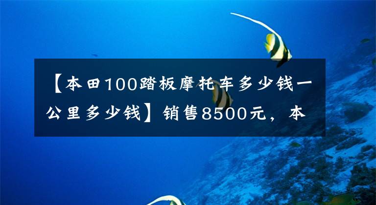 【本田100踏板摩托车多少钱一公里多少钱】销售8500元，本田100级踏板，100公里油耗不到2L，送货很好。