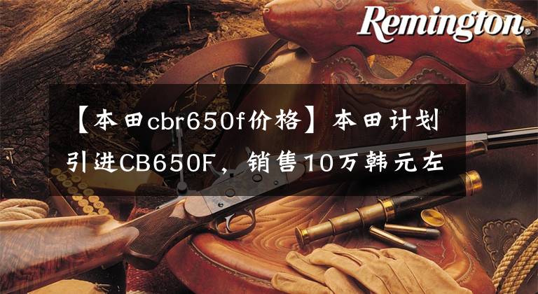 【本田cbr650f价格】本田计划引进CB650F，销售10万韩元左右。文章配图
