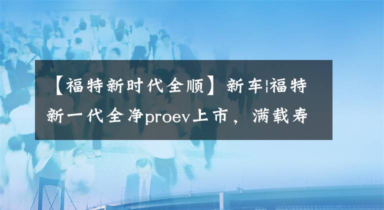 【福特新时代全顺】新车|福特新一代全净proev上市，满载寿命470公里，10-15个选项文章配图
