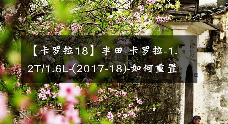 【卡罗拉18】丰田-卡罗拉-1.2T/1.6L-(2017-18)-如何重置维护提示文章配图