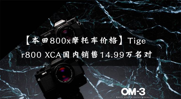 【本田800x摩托车价格】Tiger800 XCA国内销售14.99万名对手的强劲前途令人担忧。