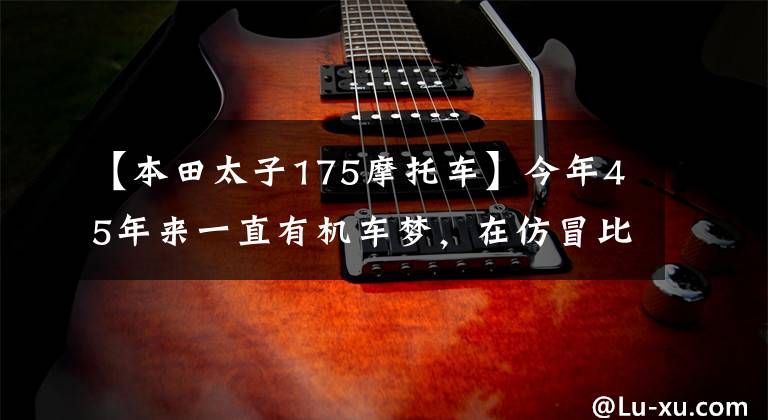 【本田太子175摩托车】今年45年来一直有机车梦，在仿冒比赛中看到巡航太子，求推荐？文章配图