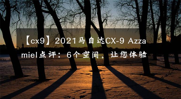 【cx9】2021马自达CX-9 Azzamiel点评：6个空间，让您体验更多奢华。文章配图