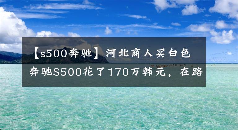 【s500奔驰】河北商人买白色奔驰S500花了170万韩元，在路上跑的时候经常用奔驰E。文章配图