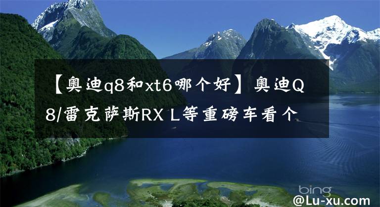 【奥迪q8和xt6哪个好】奥迪Q8/雷克萨斯RX L等重磅车看个够！下半年最值得期待豪华SUV