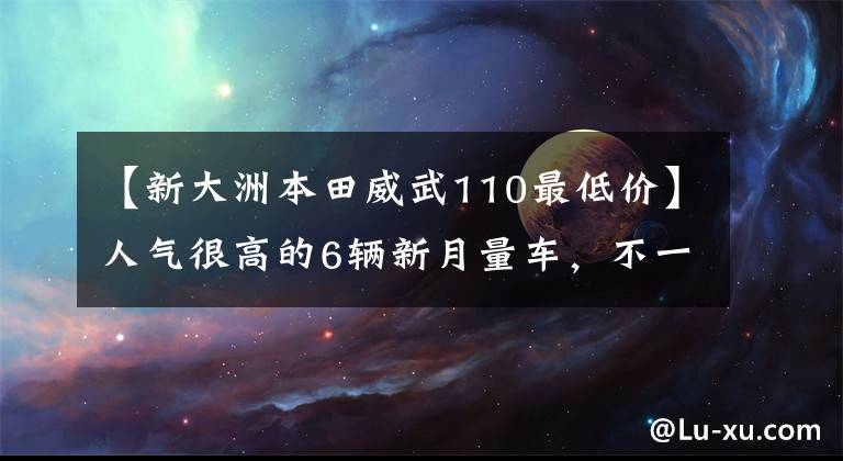 【新大洲本田威武110最低价】人气很高的6辆新月量车，不一定乘坐。(*译者注：译者注：译者注：译者注：译者注：译者注)