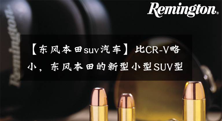 【东风本田suv汽车】比CR-V略小，东风本田的新型小型SUV型号HR-V来了。文章配图