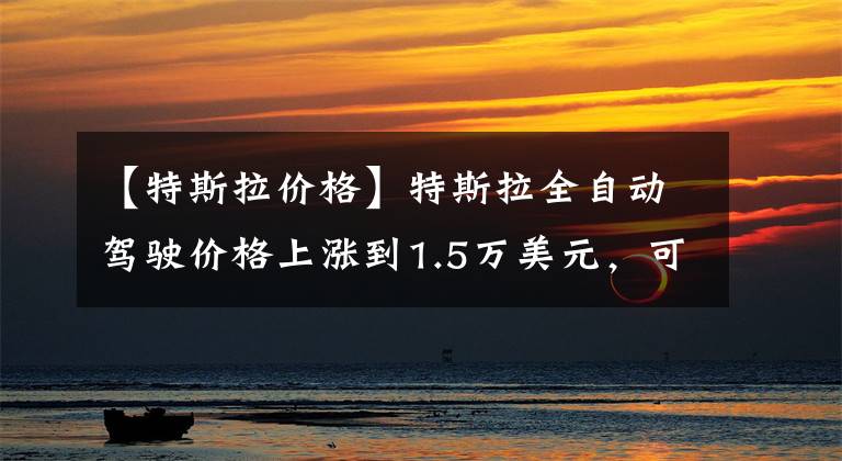 【特斯拉价格】特斯拉全自动驾驶价格上涨到1.5万美元，可以买一辆比亚迪海豚。