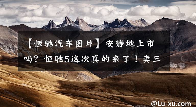 【恒驰汽车图片】安静地上市吗？恒驰5这次真的来了！卖三重屏幕602公里续航17.9万香吗？文章配图