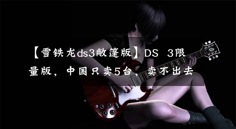 【雪铁龙ds3敞篷版】DS 3限量版，中国只卖5台，卖不出去就尴尬了。文章配图