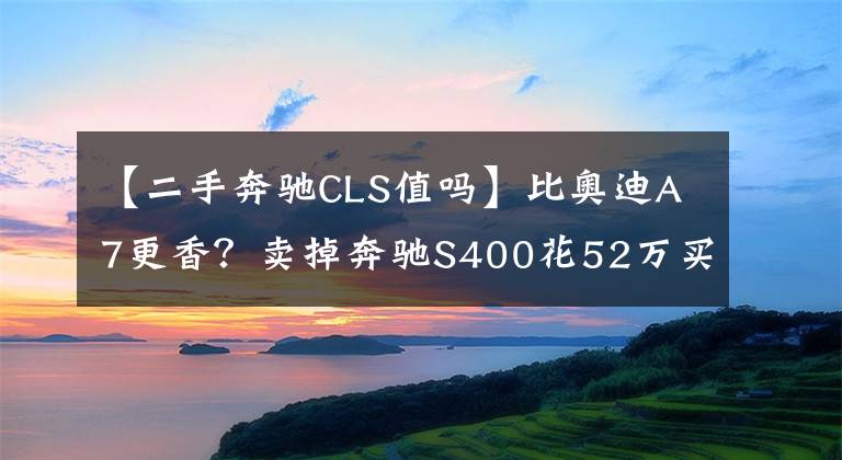 【二手奔驰CLS值吗】比奥迪A7更香？卖掉奔驰S400花52万买辆两年的奔驰CLS值吗？