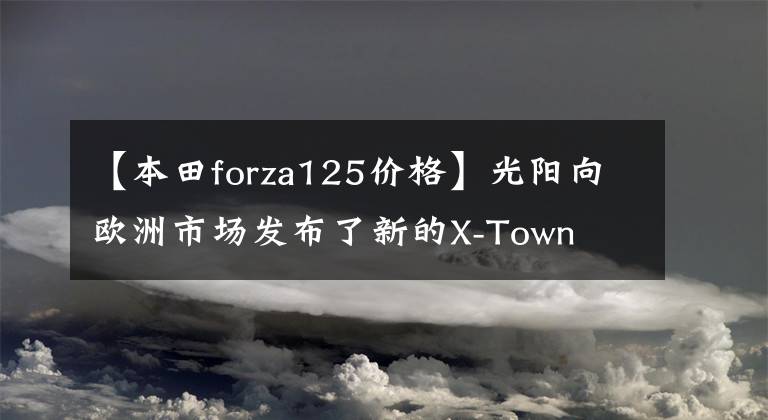 【本田forza125价格】光阳向欧洲市场发布了新的X-Town  CT125豪华踏板