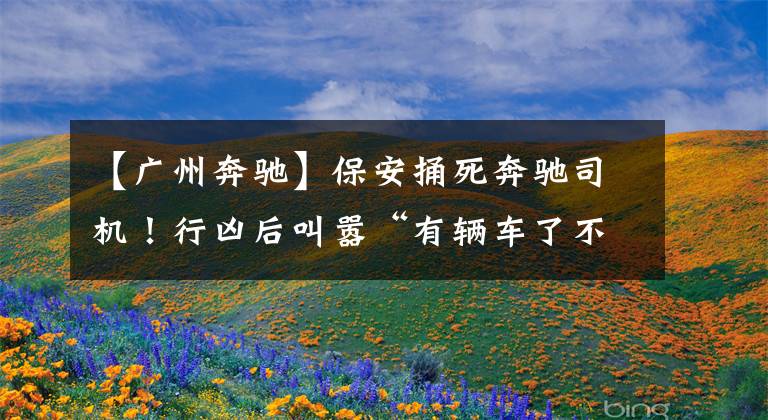 【广州奔驰】保安捅死奔驰司机！行凶后叫嚣“有辆车了不起吗？”文章配图