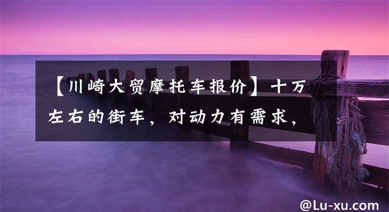 【川崎大贸摩托车报价】十万左右的街车，对动力有需求，这几款可供参考一下