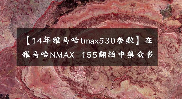 【14年雅马哈tmax530参数】在雅马哈NMAX 155翻拍中集众多技术于一身。文章配图