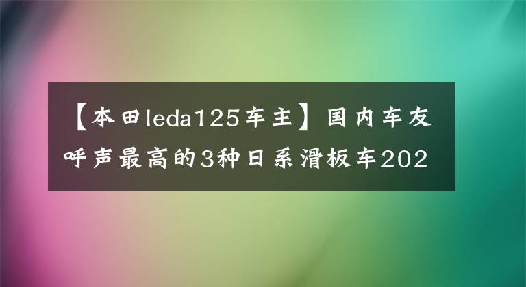 【本田leda125车主】国内车友呼声最高的3种日系滑板车2022有可能引进吗？